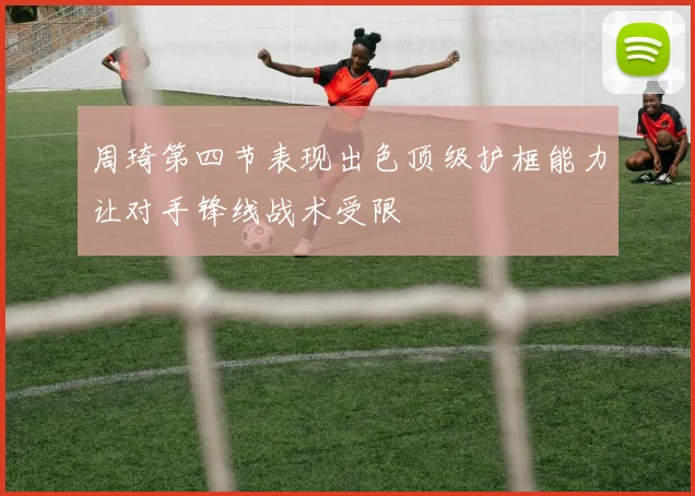 周琦第四节表现出色顶级护框能力让对手锋线战术受限
