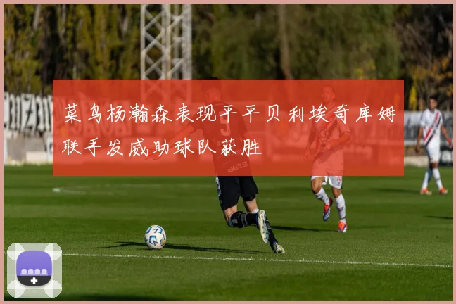 菜鸟杨瀚森表现平平贝利埃奇库姆联手发威助球队获胜