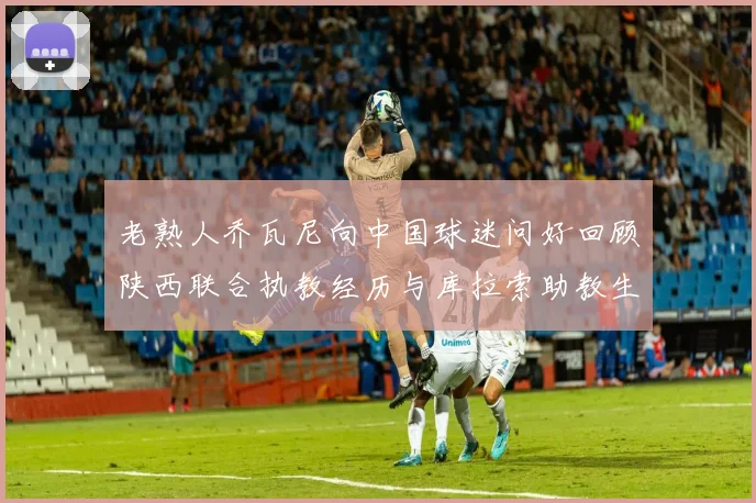 老熟人乔瓦尼向中国球迷问好回顾陕西联合执教经历与库拉索助教生活