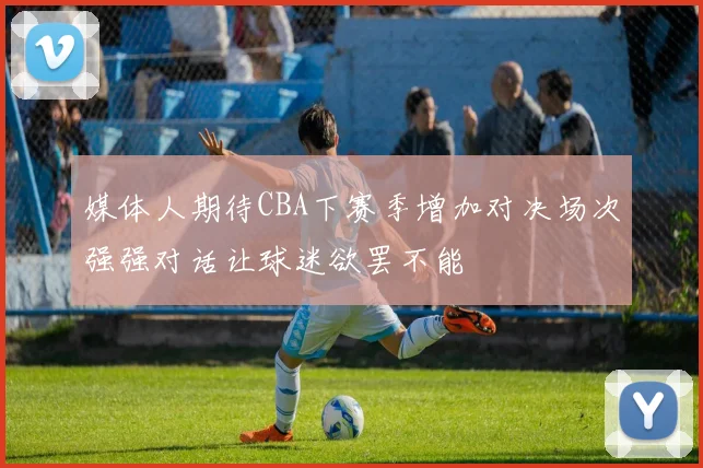 媒体人期待CBA下赛季增加对决场次强强对话让球迷欲罢不能