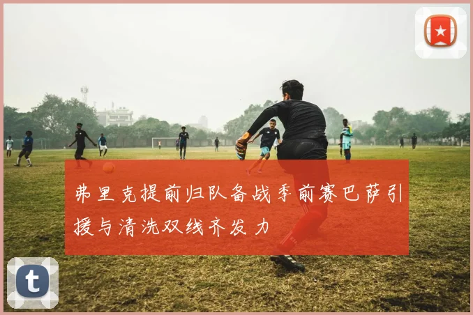 弗里克提前归队备战季前赛巴萨引援与清洗双线齐发力