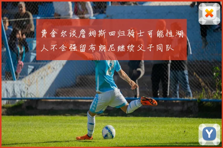 费舍尔谈詹姆斯回归骑士可能性湖人不会强留布朗尼继续父子同队