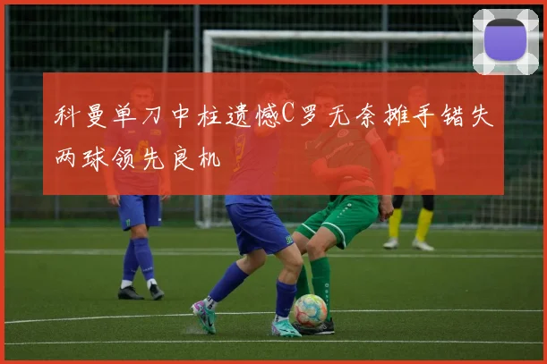 科曼单刀中柱遗憾C罗无奈摊手错失两球领先良机