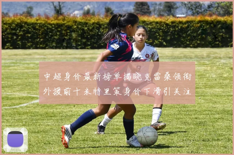 中超身价最新榜单揭晓克雷桑领衔外援前十米特里策身价下滑引关注
