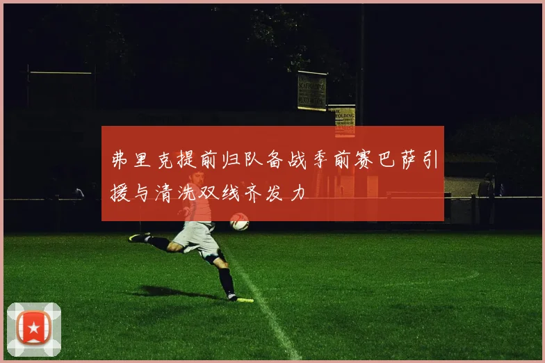 弗里克提前归队备战季前赛巴萨引援与清洗双线齐发力