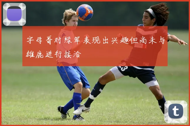 字母哥对绿军表现出兴趣但尚未与雄鹿进行接洽