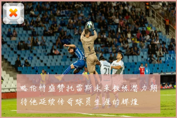 略伦特盛赞托雷斯未来教练潜力期待他延续传奇球员生涯的辉煌