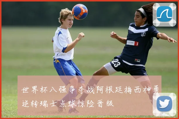世界杯八强争夺战阿根廷梅西神勇逆转瑞士点球惊险晋级