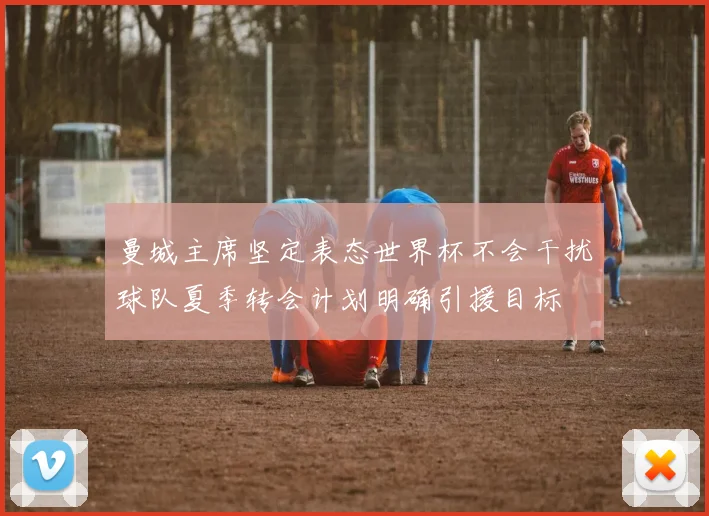 曼城主席坚定表态世界杯不会干扰球队夏季转会计划明确引援目标