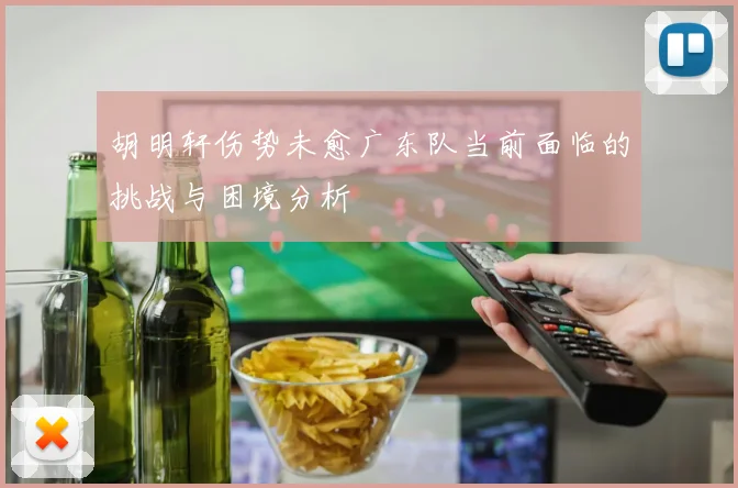 胡明轩伤势未愈广东队当前面临的挑战与困境分析