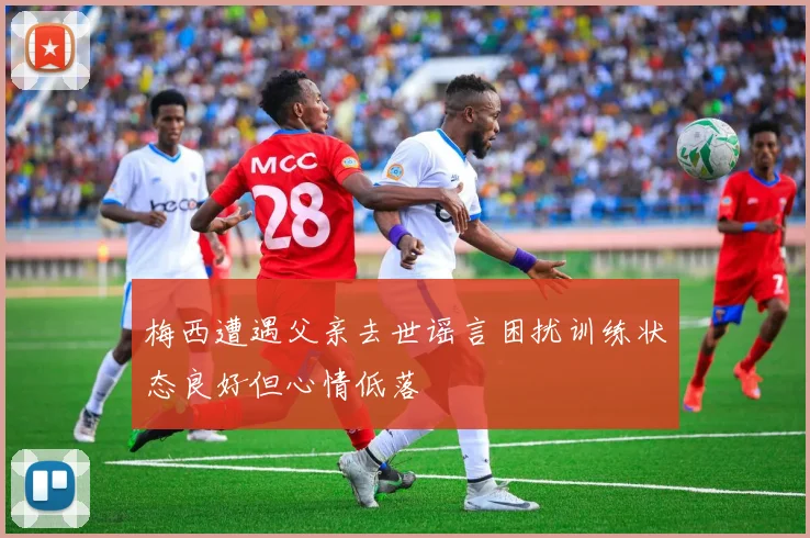 梅西遭遇父亲去世谣言困扰训练状态良好但心情低落
