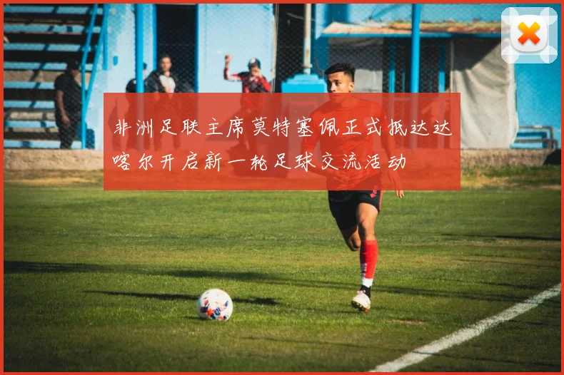 非洲足联主席莫特塞佩正式抵达达喀尔开启新一轮足球交流活动