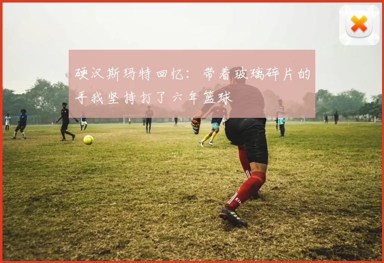 硬汉斯玛特回忆：带着玻璃碎片的手我坚持打了六年篮球