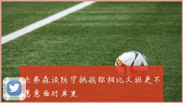 杰弗森谈防守挑战称相比文班更不愿意面对库里