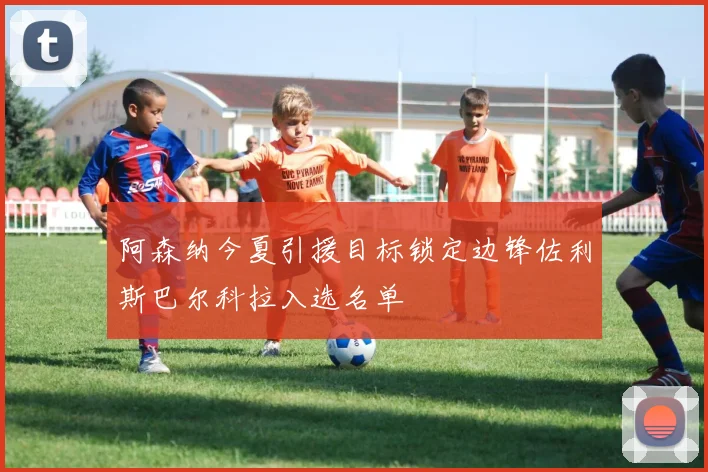 阿森纳今夏引援目标锁定边锋佐利斯巴尔科拉入选名单