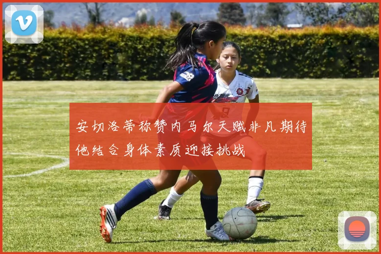 安切洛蒂称赞内马尔天赋非凡期待他结合身体素质迎接挑战