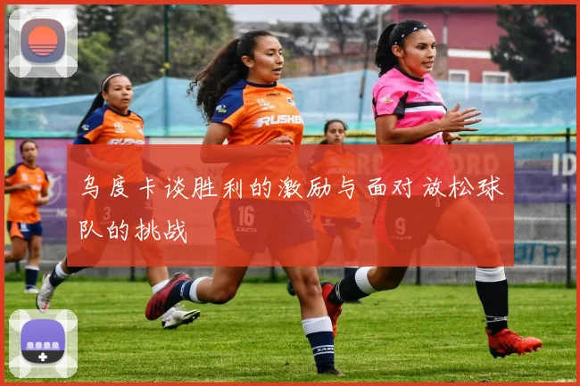 乌度卡谈胜利的激励与面对放松球队的挑战