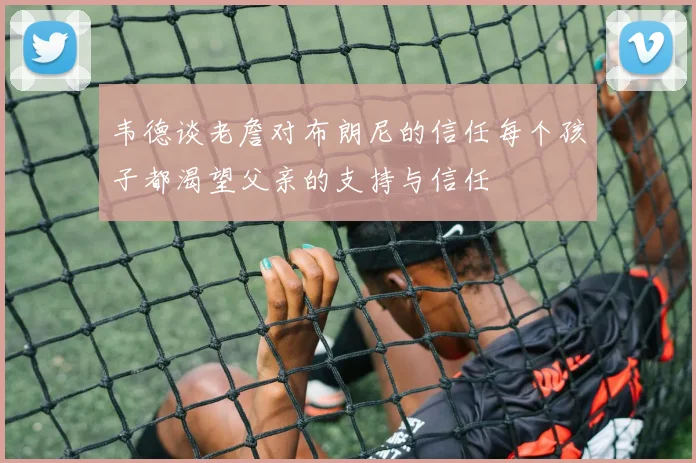 韦德谈老詹对布朗尼的信任每个孩子都渴望父亲的支持与信任