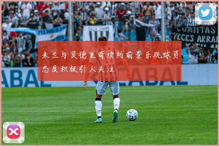 米兰与莫德里奇续约前景乐观球员态度积极引人关注