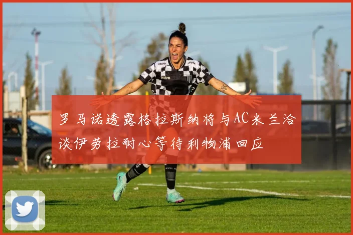 罗马诺透露格拉斯纳将与AC米兰洽谈伊劳拉耐心等待利物浦回应