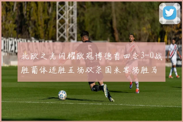 北欧之光闪耀欧冠博德首回合3-0战胜葡体连胜五场双杀国米客场胜马竞