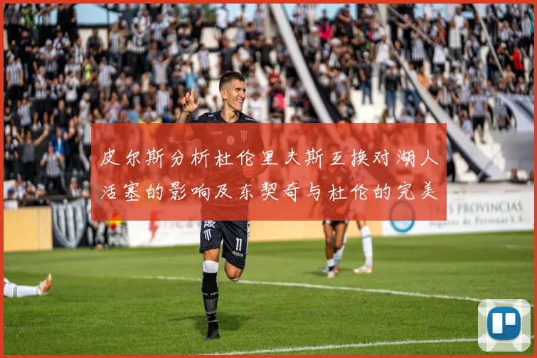 皮尔斯分析杜伦里夫斯互换对湖人活塞的影响及东契奇与杜伦的完美搭配