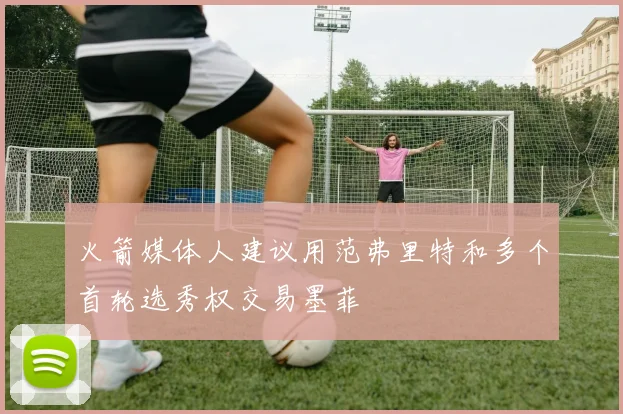 火箭媒体人建议用范弗里特和多个首轮选秀权交易墨菲