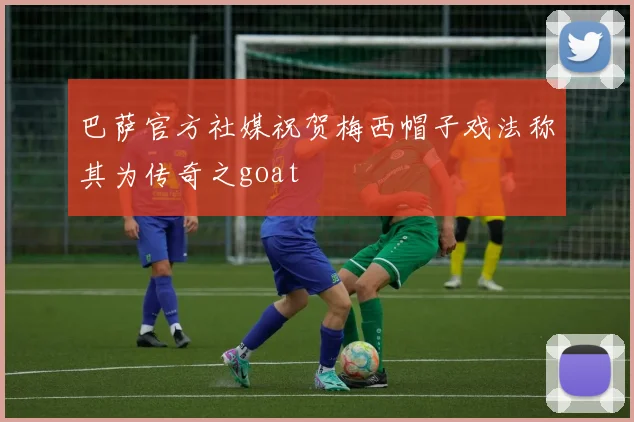 巴萨官方社媒祝贺梅西帽子戏法称其为传奇之goat