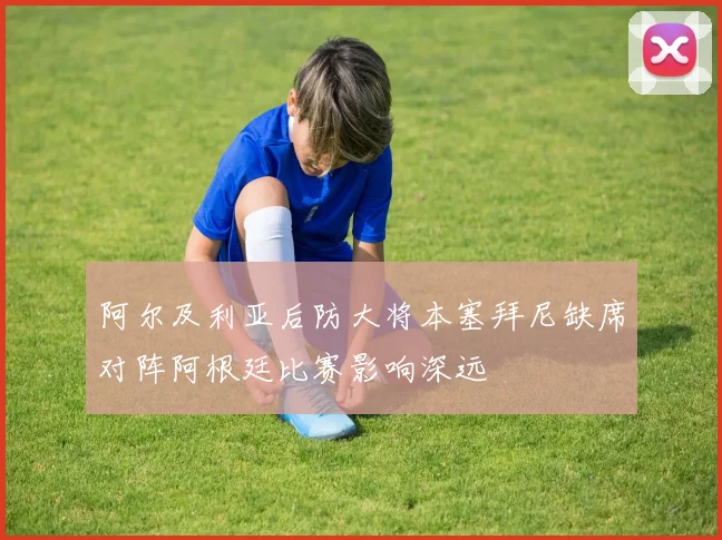 阿尔及利亚后防大将本塞拜尼缺席对阵阿根廷比赛影响深远