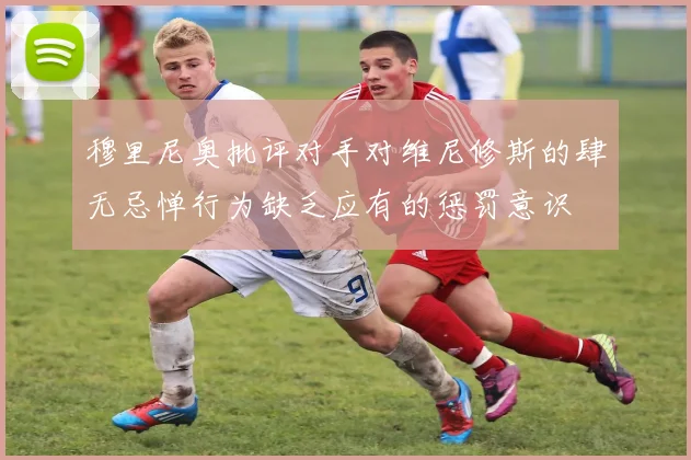 穆里尼奥批评对手对维尼修斯的肆无忌惮行为缺乏应有的惩罚意识